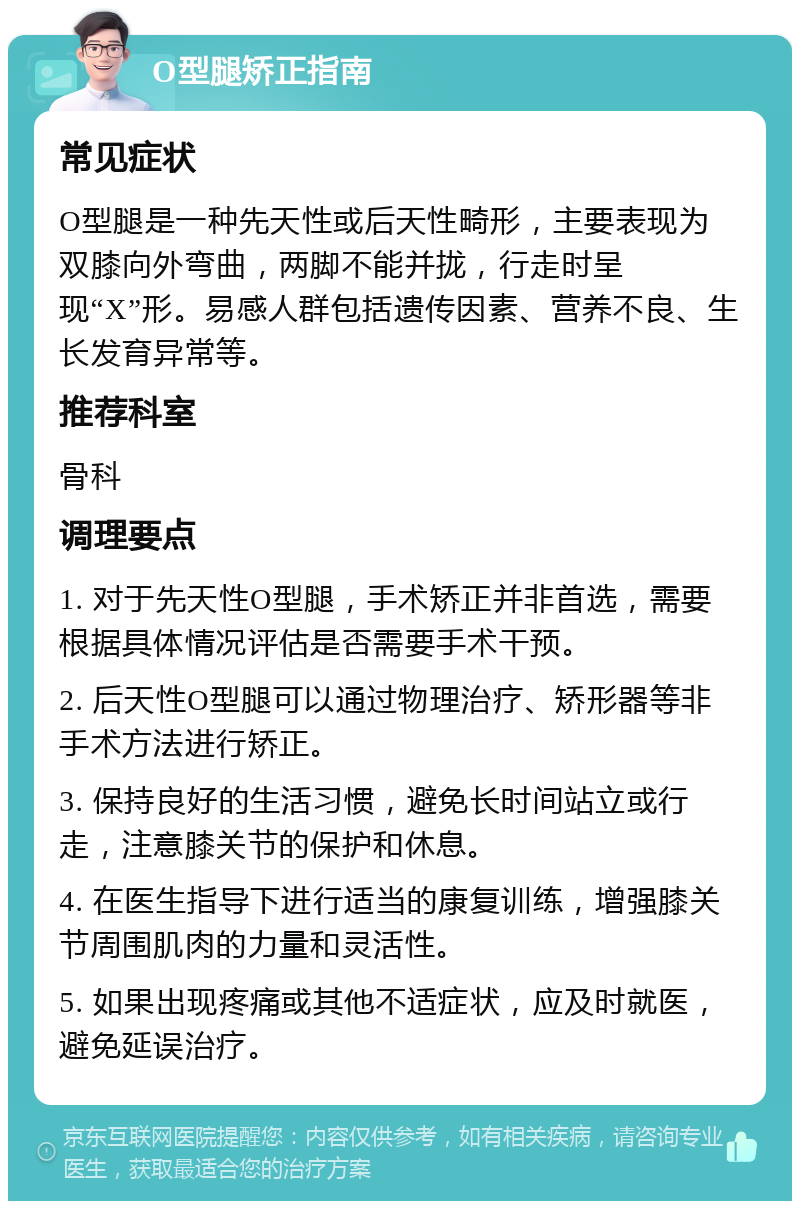 O型腿矫正指南 常见症状 O型腿是一种先天性或后天性畸形，主要表现为双膝向外弯曲，两脚不能并拢，行走时呈现“X”形。易感人群包括遗传因素、营养不良、生长发育异常等。 推荐科室 骨科 调理要点 1. 对于先天性O型腿，手术矫正并非首选，需要根据具体情况评估是否需要手术干预。 2. 后天性O型腿可以通过物理治疗、矫形器等非手术方法进行矫正。 3. 保持良好的生活习惯，避免长时间站立或行走，注意膝关节的保护和休息。 4. 在医生指导下进行适当的康复训练，增强膝关节周围肌肉的力量和灵活性。 5. 如果出现疼痛或其他不适症状，应及时就医，避免延误治疗。