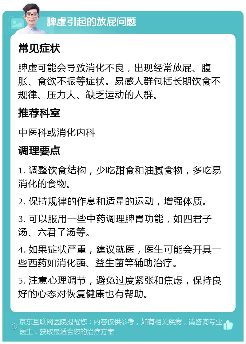 脾虚引起的放屁问题 常见症状 脾虚可能会导致消化不良，出现经常放屁、腹胀、食欲不振等症状。易感人群包括长期饮食不规律、压力大、缺乏运动的人群。 推荐科室 中医科或消化内科 调理要点 1. 调整饮食结构，少吃甜食和油腻食物，多吃易消化的食物。 2. 保持规律的作息和适量的运动，增强体质。 3. 可以服用一些中药调理脾胃功能，如四君子汤、六君子汤等。 4. 如果症状严重，建议就医，医生可能会开具一些西药如消化酶、益生菌等辅助治疗。 5. 注意心理调节，避免过度紧张和焦虑，保持良好的心态对恢复健康也有帮助。