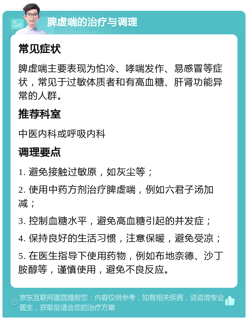 脾虚喘的治疗与调理 常见症状 脾虚喘主要表现为怕冷、哮喘发作、易感冒等症状，常见于过敏体质者和有高血糖、肝肾功能异常的人群。 推荐科室 中医内科或呼吸内科 调理要点 1. 避免接触过敏原，如灰尘等； 2. 使用中药方剂治疗脾虚喘，例如六君子汤加减； 3. 控制血糖水平，避免高血糖引起的并发症； 4. 保持良好的生活习惯，注意保暖，避免受凉； 5. 在医生指导下使用药物，例如布地奈德、沙丁胺醇等，谨慎使用，避免不良反应。