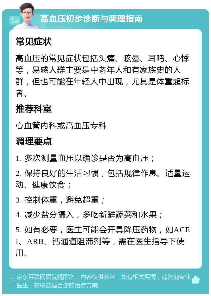 高血压初步诊断与调理指南 常见症状 高血压的常见症状包括头痛、眩晕、耳鸣、心悸等，易感人群主要是中老年人和有家族史的人群，但也可能在年轻人中出现，尤其是体重超标者。 推荐科室 心血管内科或高血压专科 调理要点 1. 多次测量血压以确诊是否为高血压； 2. 保持良好的生活习惯，包括规律作息、适量运动、健康饮食； 3. 控制体重，避免超重； 4. 减少盐分摄入，多吃新鲜蔬菜和水果； 5. 如有必要，医生可能会开具降压药物，如ACEI、ARB、钙通道阻滞剂等，需在医生指导下使用。