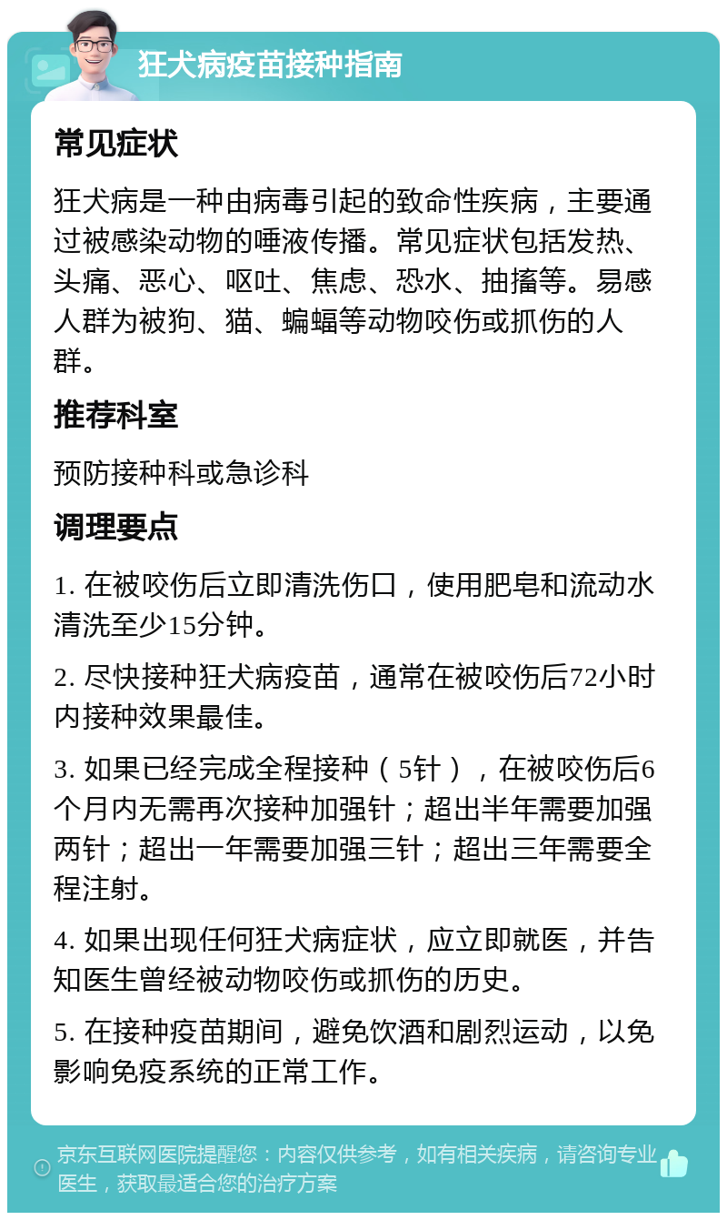 狂犬病疫苗接种指南 常见症状 狂犬病是一种由病毒引起的致命性疾病，主要通过被感染动物的唾液传播。常见症状包括发热、头痛、恶心、呕吐、焦虑、恐水、抽搐等。易感人群为被狗、猫、蝙蝠等动物咬伤或抓伤的人群。 推荐科室 预防接种科或急诊科 调理要点 1. 在被咬伤后立即清洗伤口，使用肥皂和流动水清洗至少15分钟。 2. 尽快接种狂犬病疫苗，通常在被咬伤后72小时内接种效果最佳。 3. 如果已经完成全程接种（5针），在被咬伤后6个月内无需再次接种加强针；超出半年需要加强两针；超出一年需要加强三针；超出三年需要全程注射。 4. 如果出现任何狂犬病症状，应立即就医，并告知医生曾经被动物咬伤或抓伤的历史。 5. 在接种疫苗期间，避免饮酒和剧烈运动，以免影响免疫系统的正常工作。