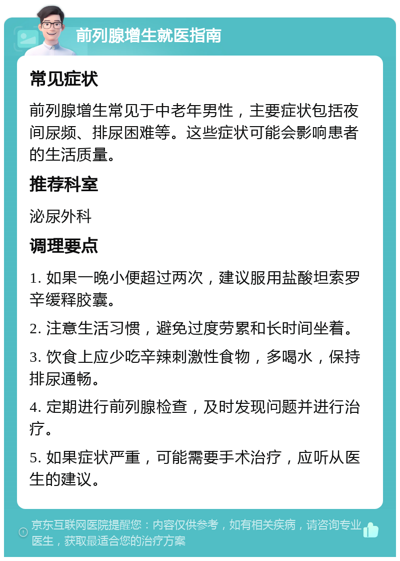 前列腺增生就医指南 常见症状 前列腺增生常见于中老年男性，主要症状包括夜间尿频、排尿困难等。这些症状可能会影响患者的生活质量。 推荐科室 泌尿外科 调理要点 1. 如果一晚小便超过两次，建议服用盐酸坦索罗辛缓释胶囊。 2. 注意生活习惯，避免过度劳累和长时间坐着。 3. 饮食上应少吃辛辣刺激性食物，多喝水，保持排尿通畅。 4. 定期进行前列腺检查，及时发现问题并进行治疗。 5. 如果症状严重，可能需要手术治疗，应听从医生的建议。