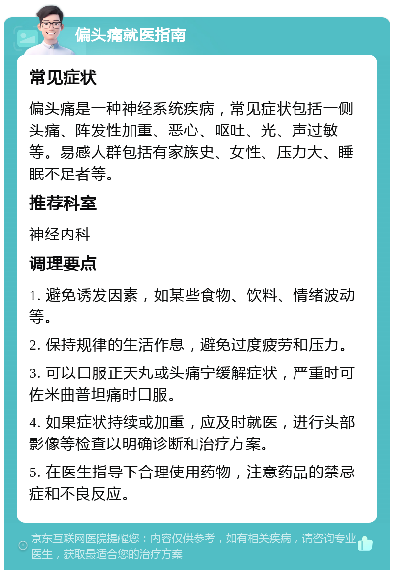 偏头痛就医指南 常见症状 偏头痛是一种神经系统疾病，常见症状包括一侧头痛、阵发性加重、恶心、呕吐、光、声过敏等。易感人群包括有家族史、女性、压力大、睡眠不足者等。 推荐科室 神经内科 调理要点 1. 避免诱发因素，如某些食物、饮料、情绪波动等。 2. 保持规律的生活作息，避免过度疲劳和压力。 3. 可以口服正天丸或头痛宁缓解症状，严重时可佐米曲普坦痛时口服。 4. 如果症状持续或加重，应及时就医，进行头部影像等检查以明确诊断和治疗方案。 5. 在医生指导下合理使用药物，注意药品的禁忌症和不良反应。