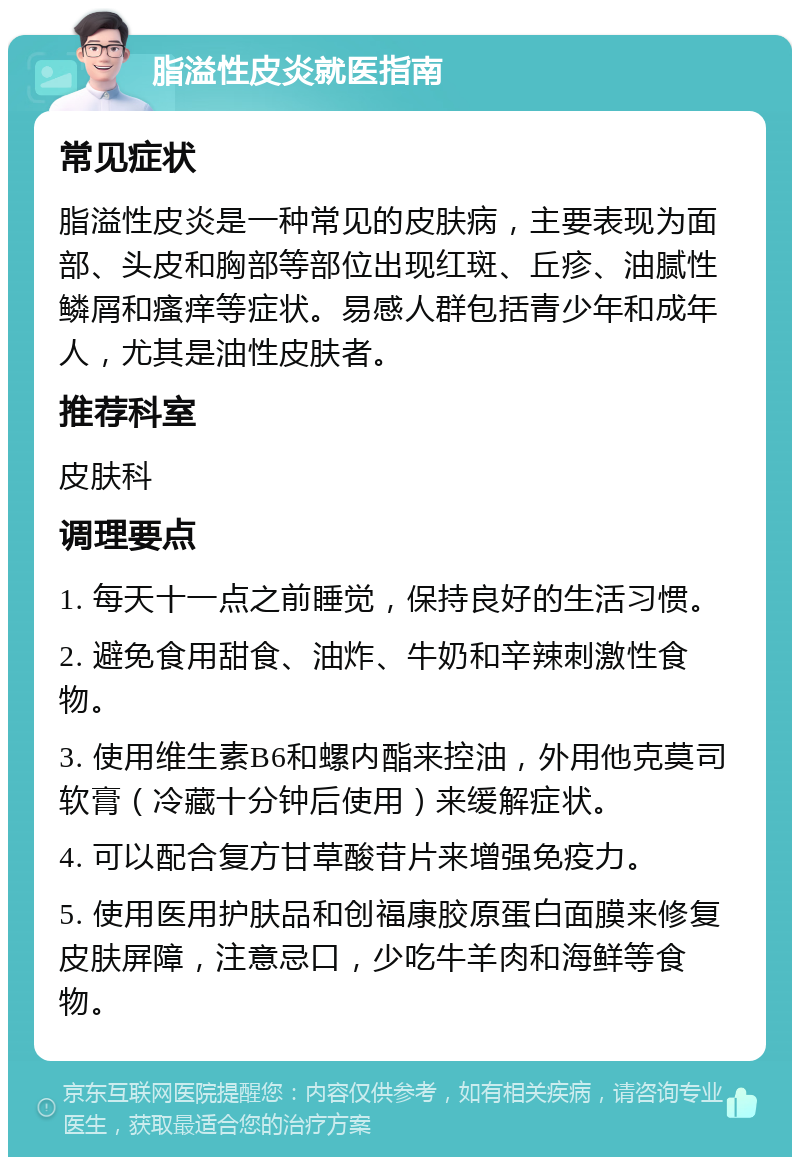 脂溢性皮炎就医指南 常见症状 脂溢性皮炎是一种常见的皮肤病，主要表现为面部、头皮和胸部等部位出现红斑、丘疹、油腻性鳞屑和瘙痒等症状。易感人群包括青少年和成年人，尤其是油性皮肤者。 推荐科室 皮肤科 调理要点 1. 每天十一点之前睡觉，保持良好的生活习惯。 2. 避免食用甜食、油炸、牛奶和辛辣刺激性食物。 3. 使用维生素B6和螺内酯来控油，外用他克莫司软膏（冷藏十分钟后使用）来缓解症状。 4. 可以配合复方甘草酸苷片来增强免疫力。 5. 使用医用护肤品和创福康胶原蛋白面膜来修复皮肤屏障，注意忌口，少吃牛羊肉和海鲜等食物。