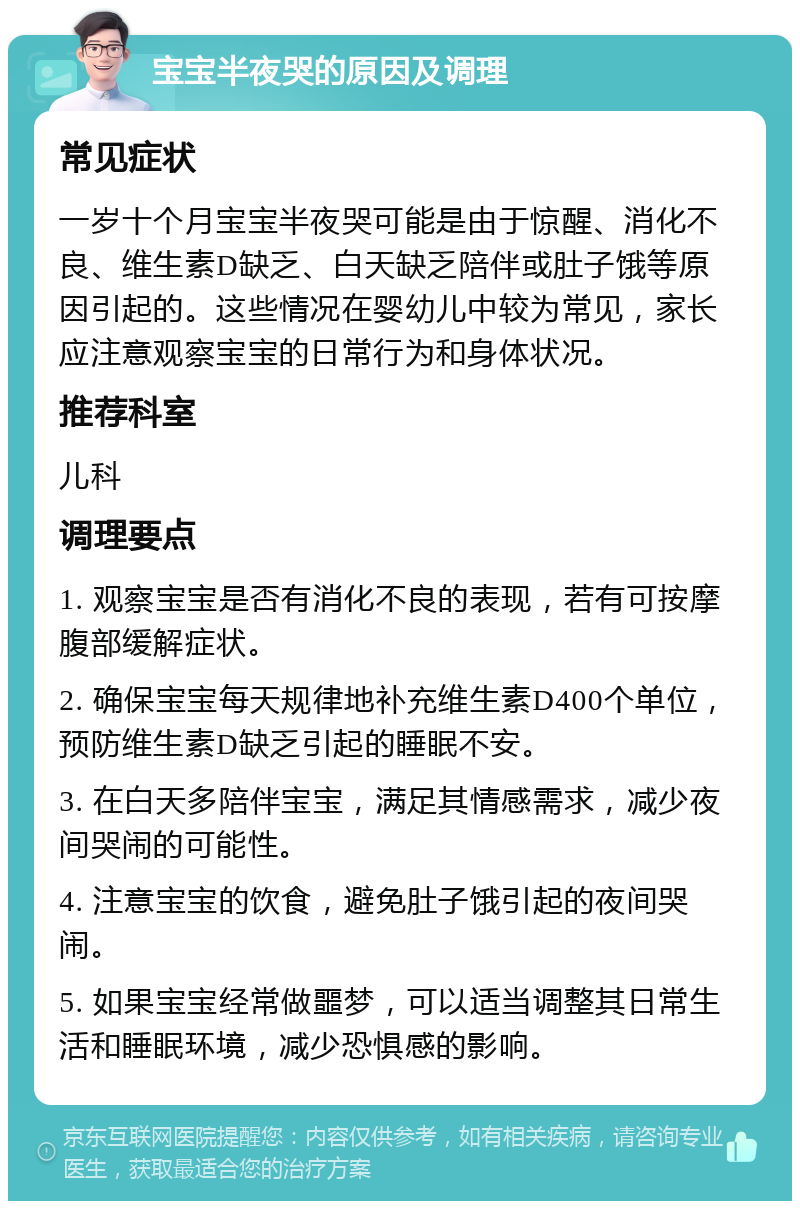 宝宝半夜哭的原因及调理 常见症状 一岁十个月宝宝半夜哭可能是由于惊醒、消化不良、维生素D缺乏、白天缺乏陪伴或肚子饿等原因引起的。这些情况在婴幼儿中较为常见，家长应注意观察宝宝的日常行为和身体状况。 推荐科室 儿科 调理要点 1. 观察宝宝是否有消化不良的表现，若有可按摩腹部缓解症状。 2. 确保宝宝每天规律地补充维生素D400个单位，预防维生素D缺乏引起的睡眠不安。 3. 在白天多陪伴宝宝，满足其情感需求，减少夜间哭闹的可能性。 4. 注意宝宝的饮食，避免肚子饿引起的夜间哭闹。 5. 如果宝宝经常做噩梦，可以适当调整其日常生活和睡眠环境，减少恐惧感的影响。