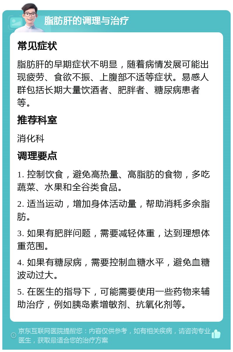 脂肪肝的调理与治疗 常见症状 脂肪肝的早期症状不明显，随着病情发展可能出现疲劳、食欲不振、上腹部不适等症状。易感人群包括长期大量饮酒者、肥胖者、糖尿病患者等。 推荐科室 消化科 调理要点 1. 控制饮食，避免高热量、高脂肪的食物，多吃蔬菜、水果和全谷类食品。 2. 适当运动，增加身体活动量，帮助消耗多余脂肪。 3. 如果有肥胖问题，需要减轻体重，达到理想体重范围。 4. 如果有糖尿病，需要控制血糖水平，避免血糖波动过大。 5. 在医生的指导下，可能需要使用一些药物来辅助治疗，例如胰岛素增敏剂、抗氧化剂等。