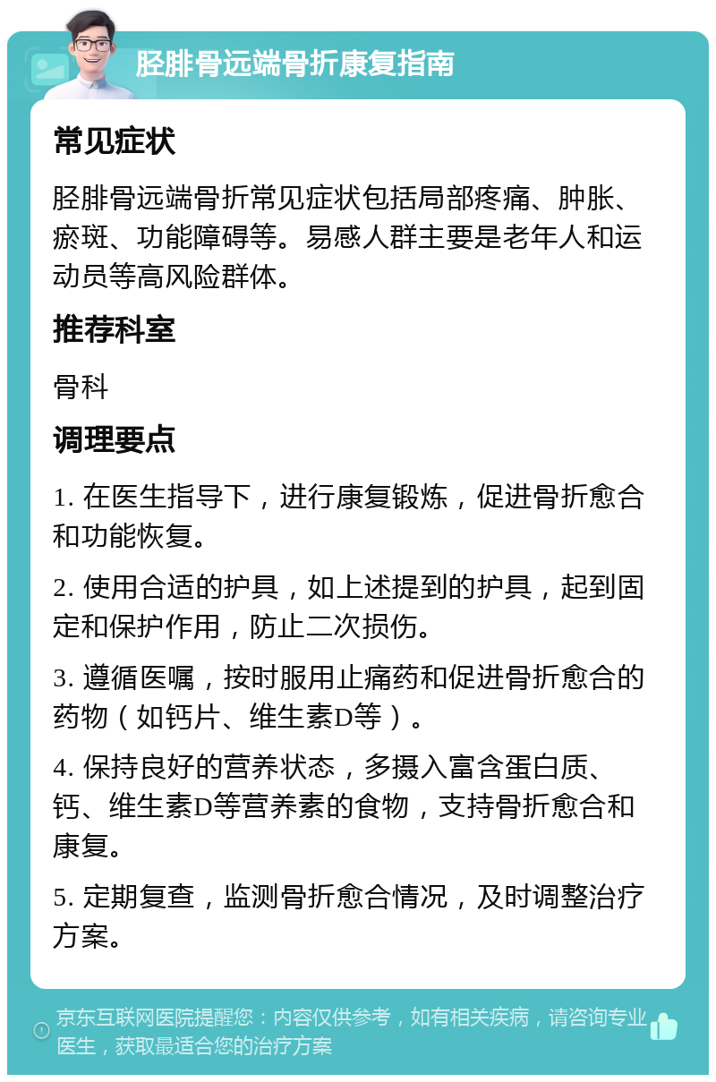 胫腓骨远端骨折康复指南 常见症状 胫腓骨远端骨折常见症状包括局部疼痛、肿胀、瘀斑、功能障碍等。易感人群主要是老年人和运动员等高风险群体。 推荐科室 骨科 调理要点 1. 在医生指导下，进行康复锻炼，促进骨折愈合和功能恢复。 2. 使用合适的护具，如上述提到的护具，起到固定和保护作用，防止二次损伤。 3. 遵循医嘱，按时服用止痛药和促进骨折愈合的药物（如钙片、维生素D等）。 4. 保持良好的营养状态，多摄入富含蛋白质、钙、维生素D等营养素的食物，支持骨折愈合和康复。 5. 定期复查，监测骨折愈合情况，及时调整治疗方案。