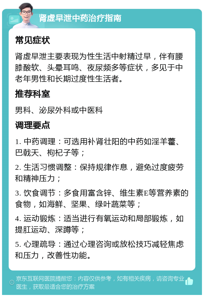 肾虚早泄中药治疗指南 常见症状 肾虚早泄主要表现为性生活中射精过早，伴有腰膝酸软、头晕耳鸣、夜尿频多等症状，多见于中老年男性和长期过度性生活者。 推荐科室 男科、泌尿外科或中医科 调理要点 1. 中药调理：可选用补肾壮阳的中药如淫羊藿、巴戟天、枸杞子等； 2. 生活习惯调整：保持规律作息，避免过度疲劳和精神压力； 3. 饮食调节：多食用富含锌、维生素E等营养素的食物，如海鲜、坚果、绿叶蔬菜等； 4. 运动锻炼：适当进行有氧运动和局部锻炼，如提肛运动、深蹲等； 5. 心理疏导：通过心理咨询或放松技巧减轻焦虑和压力，改善性功能。