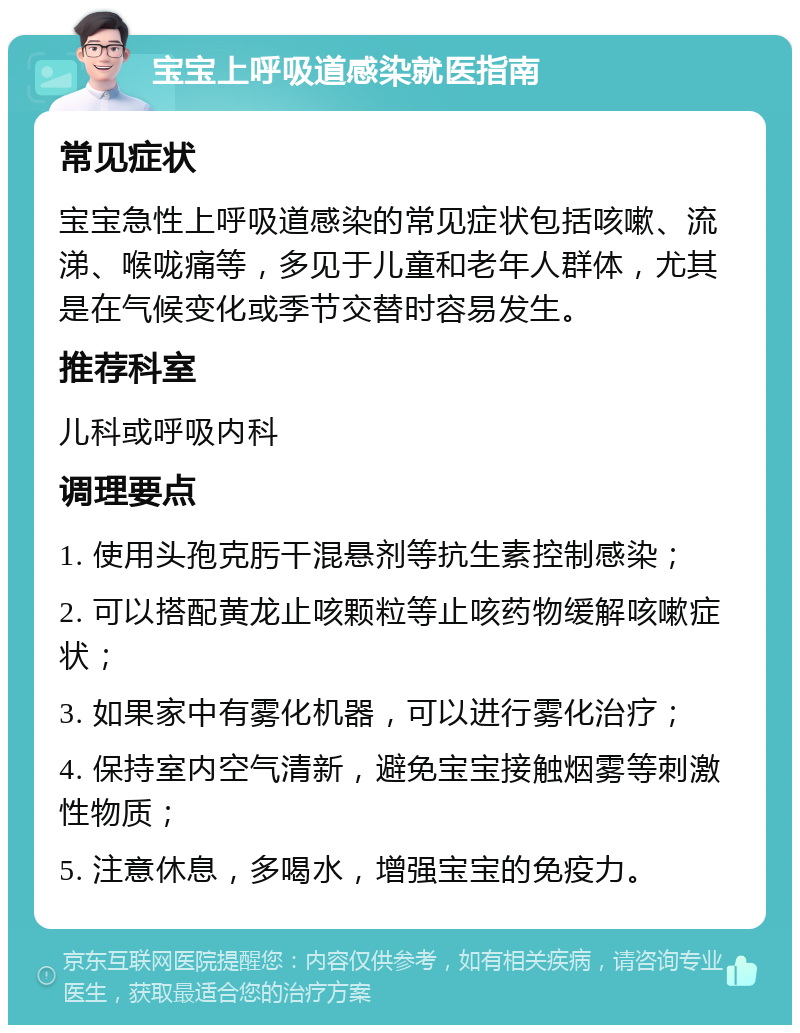 宝宝上呼吸道感染就医指南 常见症状 宝宝急性上呼吸道感染的常见症状包括咳嗽、流涕、喉咙痛等，多见于儿童和老年人群体，尤其是在气候变化或季节交替时容易发生。 推荐科室 儿科或呼吸内科 调理要点 1. 使用头孢克肟干混悬剂等抗生素控制感染； 2. 可以搭配黄龙止咳颗粒等止咳药物缓解咳嗽症状； 3. 如果家中有雾化机器，可以进行雾化治疗； 4. 保持室内空气清新，避免宝宝接触烟雾等刺激性物质； 5. 注意休息，多喝水，增强宝宝的免疫力。