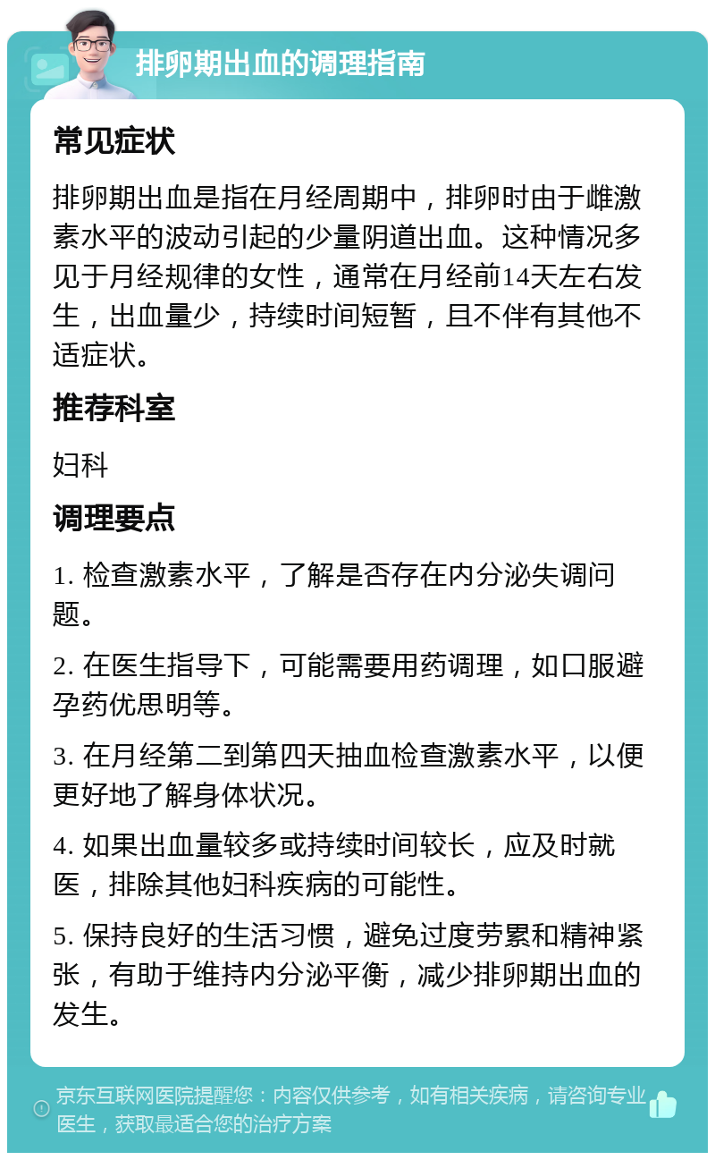 排卵期出血的调理指南 常见症状 排卵期出血是指在月经周期中，排卵时由于雌激素水平的波动引起的少量阴道出血。这种情况多见于月经规律的女性，通常在月经前14天左右发生，出血量少，持续时间短暂，且不伴有其他不适症状。 推荐科室 妇科 调理要点 1. 检查激素水平，了解是否存在内分泌失调问题。 2. 在医生指导下，可能需要用药调理，如口服避孕药优思明等。 3. 在月经第二到第四天抽血检查激素水平，以便更好地了解身体状况。 4. 如果出血量较多或持续时间较长，应及时就医，排除其他妇科疾病的可能性。 5. 保持良好的生活习惯，避免过度劳累和精神紧张，有助于维持内分泌平衡，减少排卵期出血的发生。