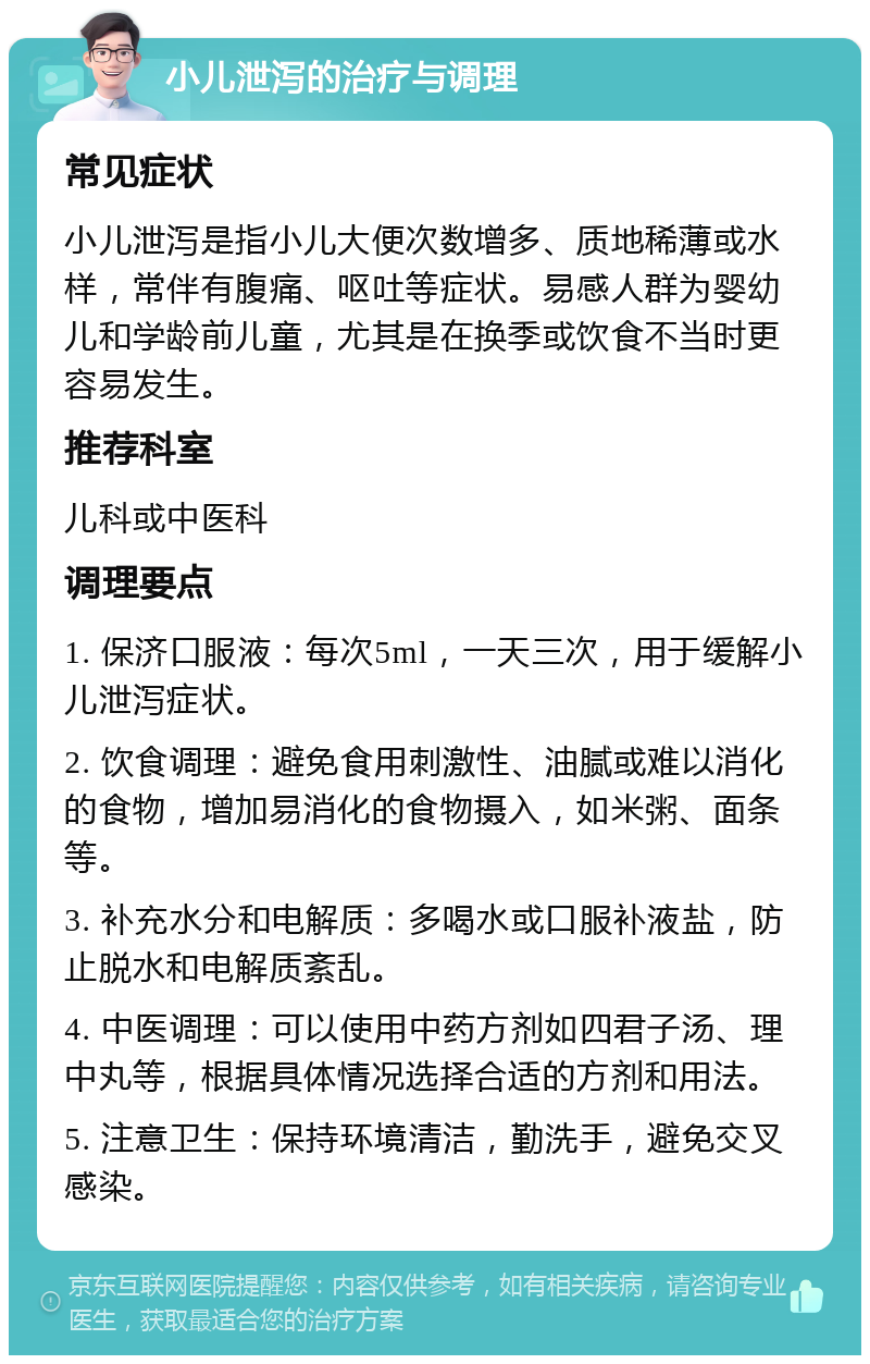 小儿泄泻的治疗与调理 常见症状 小儿泄泻是指小儿大便次数增多、质地稀薄或水样，常伴有腹痛、呕吐等症状。易感人群为婴幼儿和学龄前儿童，尤其是在换季或饮食不当时更容易发生。 推荐科室 儿科或中医科 调理要点 1. 保济口服液：每次5ml，一天三次，用于缓解小儿泄泻症状。 2. 饮食调理：避免食用刺激性、油腻或难以消化的食物，增加易消化的食物摄入，如米粥、面条等。 3. 补充水分和电解质：多喝水或口服补液盐，防止脱水和电解质紊乱。 4. 中医调理：可以使用中药方剂如四君子汤、理中丸等，根据具体情况选择合适的方剂和用法。 5. 注意卫生：保持环境清洁，勤洗手，避免交叉感染。