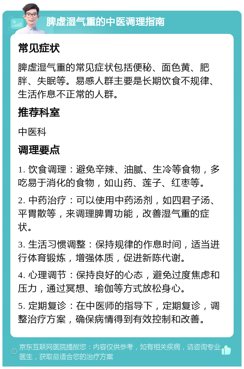 脾虚湿气重的中医调理指南 常见症状 脾虚湿气重的常见症状包括便秘、面色黄、肥胖、失眠等。易感人群主要是长期饮食不规律、生活作息不正常的人群。 推荐科室 中医科 调理要点 1. 饮食调理：避免辛辣、油腻、生冷等食物，多吃易于消化的食物，如山药、莲子、红枣等。 2. 中药治疗：可以使用中药汤剂，如四君子汤、平胃散等，来调理脾胃功能，改善湿气重的症状。 3. 生活习惯调整：保持规律的作息时间，适当进行体育锻炼，增强体质，促进新陈代谢。 4. 心理调节：保持良好的心态，避免过度焦虑和压力，通过冥想、瑜伽等方式放松身心。 5. 定期复诊：在中医师的指导下，定期复诊，调整治疗方案，确保病情得到有效控制和改善。