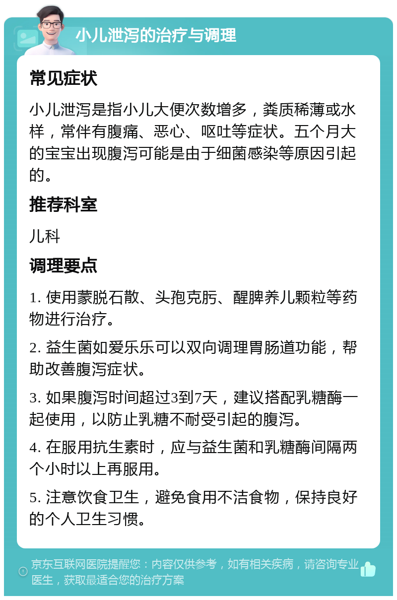 小儿泄泻的治疗与调理 常见症状 小儿泄泻是指小儿大便次数增多，粪质稀薄或水样，常伴有腹痛、恶心、呕吐等症状。五个月大的宝宝出现腹泻可能是由于细菌感染等原因引起的。 推荐科室 儿科 调理要点 1. 使用蒙脱石散、头孢克肟、醒脾养儿颗粒等药物进行治疗。 2. 益生菌如爱乐乐可以双向调理胃肠道功能，帮助改善腹泻症状。 3. 如果腹泻时间超过3到7天，建议搭配乳糖酶一起使用，以防止乳糖不耐受引起的腹泻。 4. 在服用抗生素时，应与益生菌和乳糖酶间隔两个小时以上再服用。 5. 注意饮食卫生，避免食用不洁食物，保持良好的个人卫生习惯。