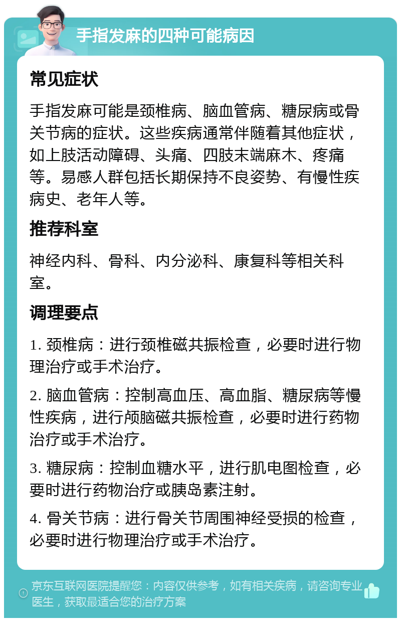 手指发麻的四种可能病因 常见症状 手指发麻可能是颈椎病、脑血管病、糖尿病或骨关节病的症状。这些疾病通常伴随着其他症状，如上肢活动障碍、头痛、四肢末端麻木、疼痛等。易感人群包括长期保持不良姿势、有慢性疾病史、老年人等。 推荐科室 神经内科、骨科、内分泌科、康复科等相关科室。 调理要点 1. 颈椎病：进行颈椎磁共振检查，必要时进行物理治疗或手术治疗。 2. 脑血管病：控制高血压、高血脂、糖尿病等慢性疾病，进行颅脑磁共振检查，必要时进行药物治疗或手术治疗。 3. 糖尿病：控制血糖水平，进行肌电图检查，必要时进行药物治疗或胰岛素注射。 4. 骨关节病：进行骨关节周围神经受损的检查，必要时进行物理治疗或手术治疗。