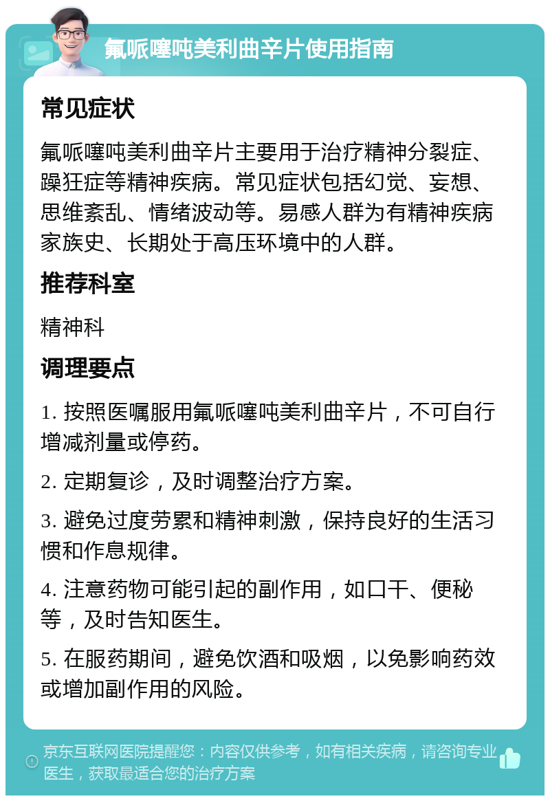 氟哌噻吨美利曲辛片使用指南 常见症状 氟哌噻吨美利曲辛片主要用于治疗精神分裂症、躁狂症等精神疾病。常见症状包括幻觉、妄想、思维紊乱、情绪波动等。易感人群为有精神疾病家族史、长期处于高压环境中的人群。 推荐科室 精神科 调理要点 1. 按照医嘱服用氟哌噻吨美利曲辛片，不可自行增减剂量或停药。 2. 定期复诊，及时调整治疗方案。 3. 避免过度劳累和精神刺激，保持良好的生活习惯和作息规律。 4. 注意药物可能引起的副作用，如口干、便秘等，及时告知医生。 5. 在服药期间，避免饮酒和吸烟，以免影响药效或增加副作用的风险。