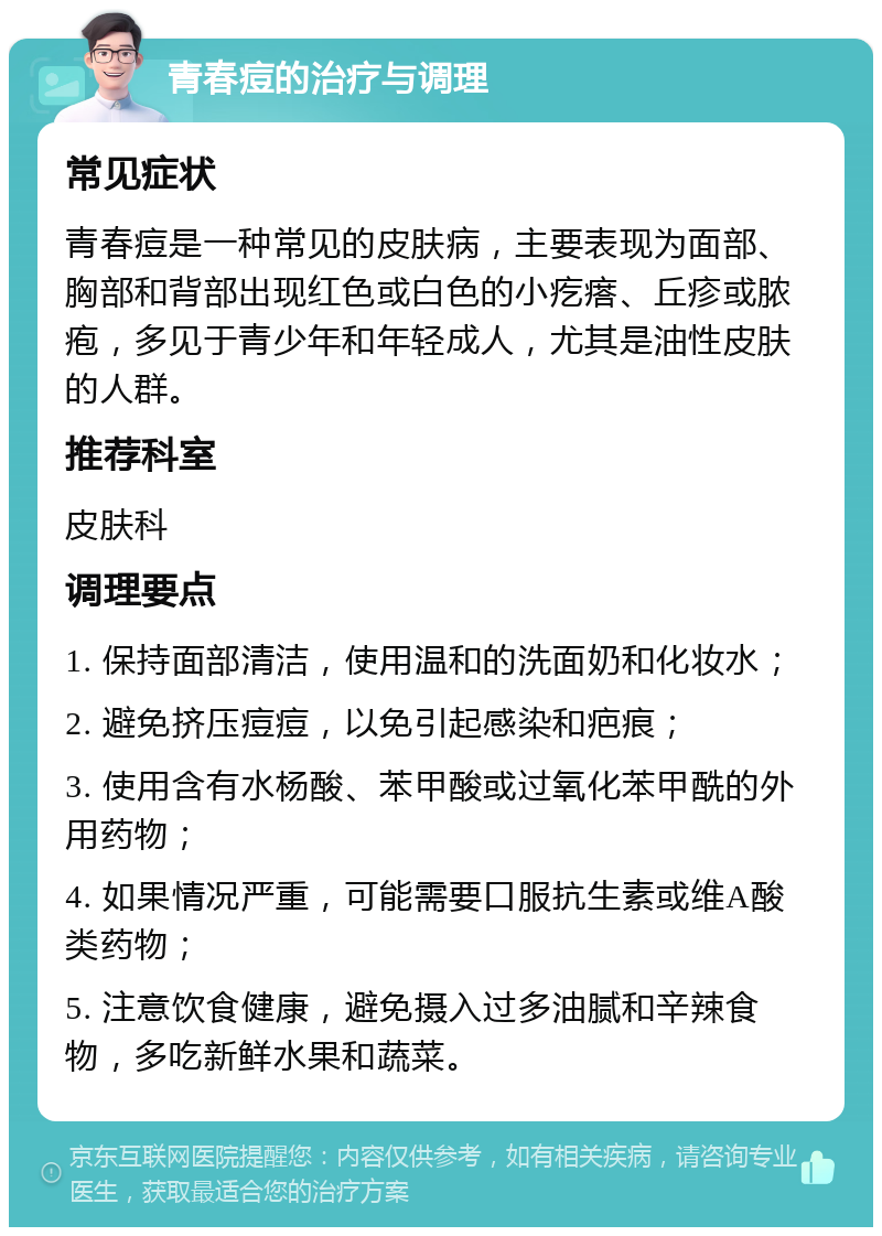 青春痘的治疗与调理 常见症状 青春痘是一种常见的皮肤病，主要表现为面部、胸部和背部出现红色或白色的小疙瘩、丘疹或脓疱，多见于青少年和年轻成人，尤其是油性皮肤的人群。 推荐科室 皮肤科 调理要点 1. 保持面部清洁，使用温和的洗面奶和化妆水； 2. 避免挤压痘痘，以免引起感染和疤痕； 3. 使用含有水杨酸、苯甲酸或过氧化苯甲酰的外用药物； 4. 如果情况严重，可能需要口服抗生素或维A酸类药物； 5. 注意饮食健康，避免摄入过多油腻和辛辣食物，多吃新鲜水果和蔬菜。