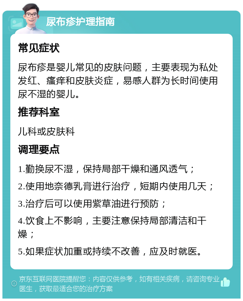 尿布疹护理指南 常见症状 尿布疹是婴儿常见的皮肤问题，主要表现为私处发红、瘙痒和皮肤炎症，易感人群为长时间使用尿不湿的婴儿。 推荐科室 儿科或皮肤科 调理要点 1.勤换尿不湿，保持局部干燥和通风透气； 2.使用地奈德乳膏进行治疗，短期内使用几天； 3.治疗后可以使用紫草油进行预防； 4.饮食上不影响，主要注意保持局部清洁和干燥； 5.如果症状加重或持续不改善，应及时就医。