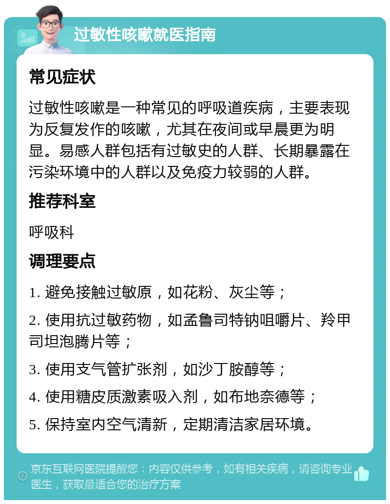 过敏性咳嗽就医指南 常见症状 过敏性咳嗽是一种常见的呼吸道疾病，主要表现为反复发作的咳嗽，尤其在夜间或早晨更为明显。易感人群包括有过敏史的人群、长期暴露在污染环境中的人群以及免疫力较弱的人群。 推荐科室 呼吸科 调理要点 1. 避免接触过敏原，如花粉、灰尘等； 2. 使用抗过敏药物，如孟鲁司特钠咀嚼片、羚甲司坦泡腾片等； 3. 使用支气管扩张剂，如沙丁胺醇等； 4. 使用糖皮质激素吸入剂，如布地奈德等； 5. 保持室内空气清新，定期清洁家居环境。