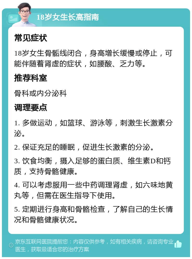 18岁女生长高指南 常见症状 18岁女生骨骺线闭合，身高增长缓慢或停止，可能伴随着肾虚的症状，如腰酸、乏力等。 推荐科室 骨科或内分泌科 调理要点 1. 多做运动，如篮球、游泳等，刺激生长激素分泌。 2. 保证充足的睡眠，促进生长激素的分泌。 3. 饮食均衡，摄入足够的蛋白质、维生素D和钙质，支持骨骼健康。 4. 可以考虑服用一些中药调理肾虚，如六味地黄丸等，但需在医生指导下使用。 5. 定期进行身高和骨骼检查，了解自己的生长情况和骨骼健康状况。