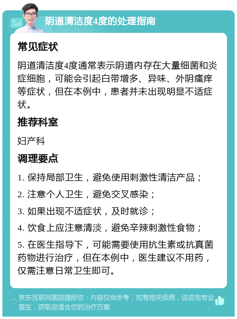 阴道清洁度4度的处理指南 常见症状 阴道清洁度4度通常表示阴道内存在大量细菌和炎症细胞，可能会引起白带增多、异味、外阴瘙痒等症状，但在本例中，患者并未出现明显不适症状。 推荐科室 妇产科 调理要点 1. 保持局部卫生，避免使用刺激性清洁产品； 2. 注意个人卫生，避免交叉感染； 3. 如果出现不适症状，及时就诊； 4. 饮食上应注意清淡，避免辛辣刺激性食物； 5. 在医生指导下，可能需要使用抗生素或抗真菌药物进行治疗，但在本例中，医生建议不用药，仅需注意日常卫生即可。