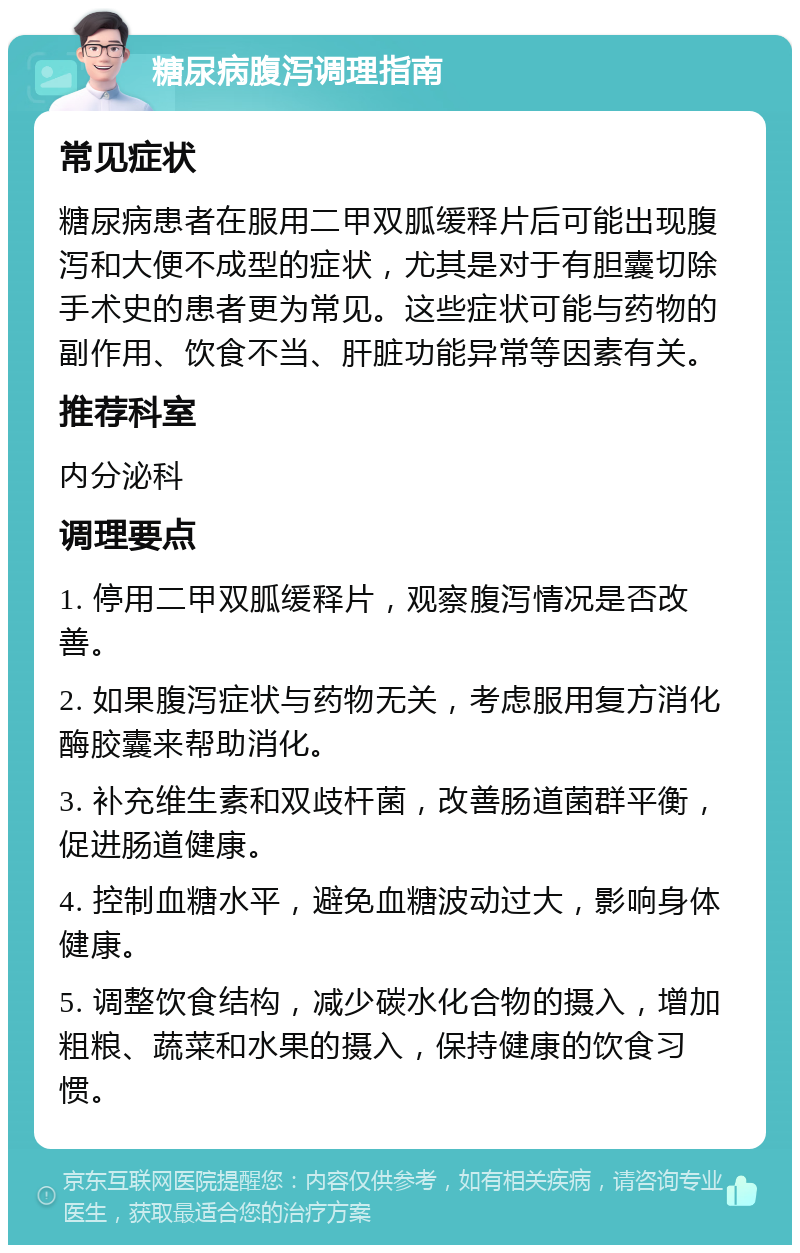 糖尿病腹泻调理指南 常见症状 糖尿病患者在服用二甲双胍缓释片后可能出现腹泻和大便不成型的症状，尤其是对于有胆囊切除手术史的患者更为常见。这些症状可能与药物的副作用、饮食不当、肝脏功能异常等因素有关。 推荐科室 内分泌科 调理要点 1. 停用二甲双胍缓释片，观察腹泻情况是否改善。 2. 如果腹泻症状与药物无关，考虑服用复方消化酶胶囊来帮助消化。 3. 补充维生素和双歧杆菌，改善肠道菌群平衡，促进肠道健康。 4. 控制血糖水平，避免血糖波动过大，影响身体健康。 5. 调整饮食结构，减少碳水化合物的摄入，增加粗粮、蔬菜和水果的摄入，保持健康的饮食习惯。