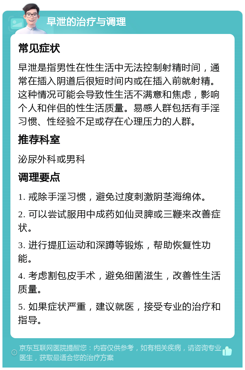 早泄的治疗与调理 常见症状 早泄是指男性在性生活中无法控制射精时间，通常在插入阴道后很短时间内或在插入前就射精。这种情况可能会导致性生活不满意和焦虑，影响个人和伴侣的性生活质量。易感人群包括有手淫习惯、性经验不足或存在心理压力的人群。 推荐科室 泌尿外科或男科 调理要点 1. 戒除手淫习惯，避免过度刺激阴茎海绵体。 2. 可以尝试服用中成药如仙灵脾或三鞭来改善症状。 3. 进行提肛运动和深蹲等锻炼，帮助恢复性功能。 4. 考虑割包皮手术，避免细菌滋生，改善性生活质量。 5. 如果症状严重，建议就医，接受专业的治疗和指导。