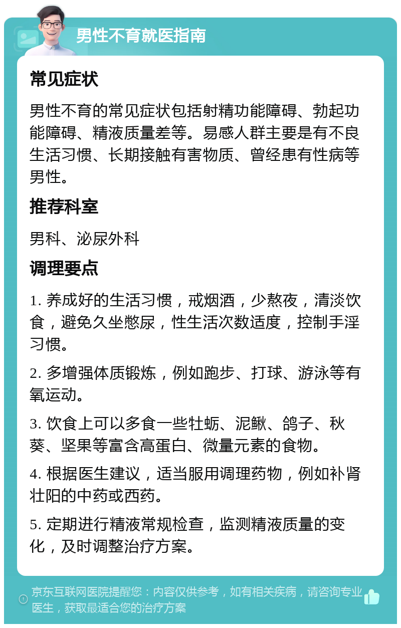 男性不育就医指南 常见症状 男性不育的常见症状包括射精功能障碍、勃起功能障碍、精液质量差等。易感人群主要是有不良生活习惯、长期接触有害物质、曾经患有性病等男性。 推荐科室 男科、泌尿外科 调理要点 1. 养成好的生活习惯，戒烟酒，少熬夜，清淡饮食，避免久坐憋尿，性生活次数适度，控制手淫习惯。 2. 多增强体质锻炼，例如跑步、打球、游泳等有氧运动。 3. 饮食上可以多食一些牡蛎、泥鳅、鸽子、秋葵、坚果等富含高蛋白、微量元素的食物。 4. 根据医生建议，适当服用调理药物，例如补肾壮阳的中药或西药。 5. 定期进行精液常规检查，监测精液质量的变化，及时调整治疗方案。