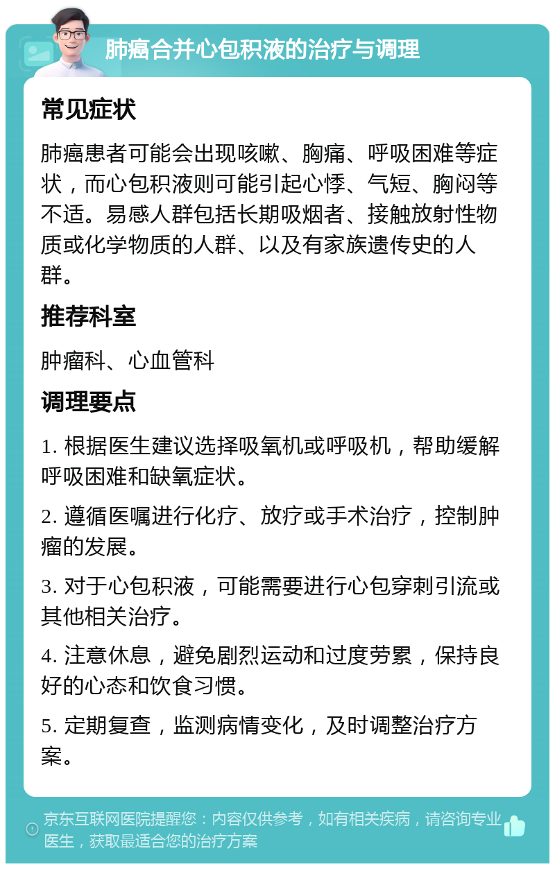 肺癌合并心包积液的治疗与调理 常见症状 肺癌患者可能会出现咳嗽、胸痛、呼吸困难等症状，而心包积液则可能引起心悸、气短、胸闷等不适。易感人群包括长期吸烟者、接触放射性物质或化学物质的人群、以及有家族遗传史的人群。 推荐科室 肿瘤科、心血管科 调理要点 1. 根据医生建议选择吸氧机或呼吸机，帮助缓解呼吸困难和缺氧症状。 2. 遵循医嘱进行化疗、放疗或手术治疗，控制肿瘤的发展。 3. 对于心包积液，可能需要进行心包穿刺引流或其他相关治疗。 4. 注意休息，避免剧烈运动和过度劳累，保持良好的心态和饮食习惯。 5. 定期复查，监测病情变化，及时调整治疗方案。