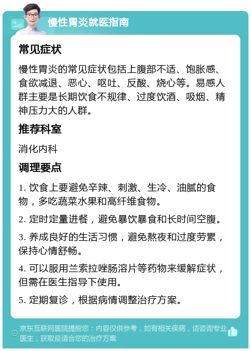 慢性胃炎就医指南 常见症状 慢性胃炎的常见症状包括上腹部不适、饱胀感、食欲减退、恶心、呕吐、反酸、烧心等。易感人群主要是长期饮食不规律、过度饮酒、吸烟、精神压力大的人群。 推荐科室 消化内科 调理要点 1. 饮食上要避免辛辣、刺激、生冷、油腻的食物，多吃蔬菜水果和高纤维食物。 2. 定时定量进餐，避免暴饮暴食和长时间空腹。 3. 养成良好的生活习惯，避免熬夜和过度劳累，保持心情舒畅。 4. 可以服用兰索拉唑肠溶片等药物来缓解症状，但需在医生指导下使用。 5. 定期复诊，根据病情调整治疗方案。