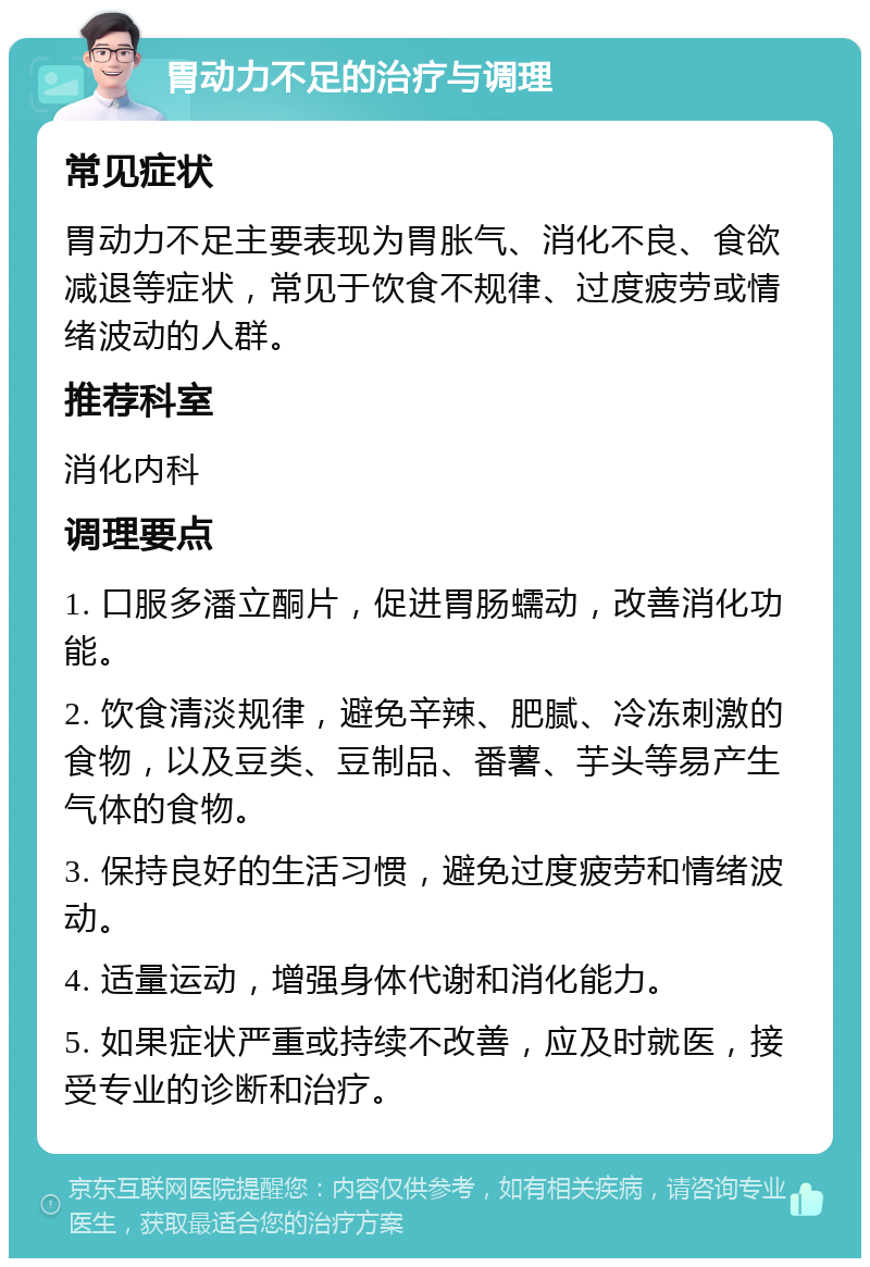 胃动力不足的治疗与调理 常见症状 胃动力不足主要表现为胃胀气、消化不良、食欲减退等症状，常见于饮食不规律、过度疲劳或情绪波动的人群。 推荐科室 消化内科 调理要点 1. 口服多潘立酮片，促进胃肠蠕动，改善消化功能。 2. 饮食清淡规律，避免辛辣、肥腻、冷冻刺激的食物，以及豆类、豆制品、番薯、芋头等易产生气体的食物。 3. 保持良好的生活习惯，避免过度疲劳和情绪波动。 4. 适量运动，增强身体代谢和消化能力。 5. 如果症状严重或持续不改善，应及时就医，接受专业的诊断和治疗。