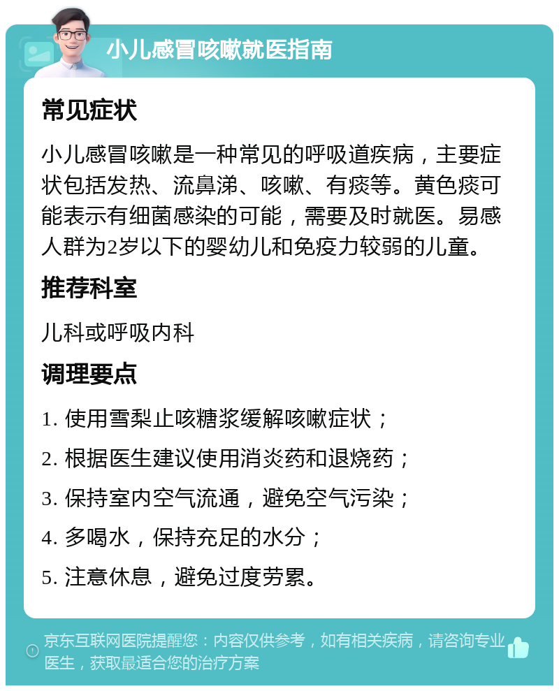 小儿感冒咳嗽就医指南 常见症状 小儿感冒咳嗽是一种常见的呼吸道疾病，主要症状包括发热、流鼻涕、咳嗽、有痰等。黄色痰可能表示有细菌感染的可能，需要及时就医。易感人群为2岁以下的婴幼儿和免疫力较弱的儿童。 推荐科室 儿科或呼吸内科 调理要点 1. 使用雪梨止咳糖浆缓解咳嗽症状； 2. 根据医生建议使用消炎药和退烧药； 3. 保持室内空气流通，避免空气污染； 4. 多喝水，保持充足的水分； 5. 注意休息，避免过度劳累。