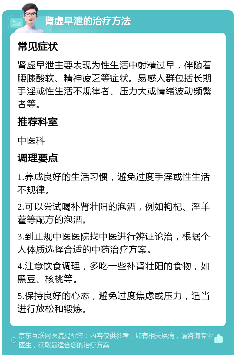 肾虚早泄的治疗方法 常见症状 肾虚早泄主要表现为性生活中射精过早，伴随着腰膝酸软、精神疲乏等症状。易感人群包括长期手淫或性生活不规律者、压力大或情绪波动频繁者等。 推荐科室 中医科 调理要点 1.养成良好的生活习惯，避免过度手淫或性生活不规律。 2.可以尝试喝补肾壮阳的泡酒，例如枸杞、淫羊藿等配方的泡酒。 3.到正规中医医院找中医进行辨证论治，根据个人体质选择合适的中药治疗方案。 4.注意饮食调理，多吃一些补肾壮阳的食物，如黑豆、核桃等。 5.保持良好的心态，避免过度焦虑或压力，适当进行放松和锻炼。