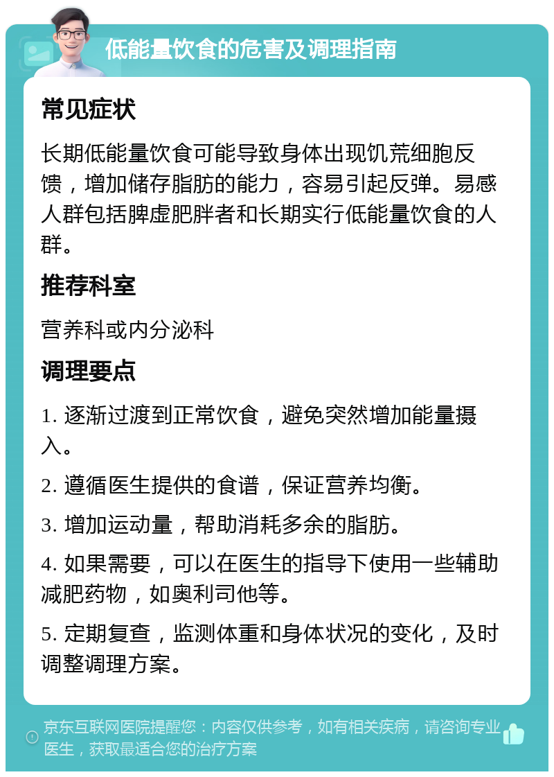 低能量饮食的危害及调理指南 常见症状 长期低能量饮食可能导致身体出现饥荒细胞反馈，增加储存脂肪的能力，容易引起反弹。易感人群包括脾虚肥胖者和长期实行低能量饮食的人群。 推荐科室 营养科或内分泌科 调理要点 1. 逐渐过渡到正常饮食，避免突然增加能量摄入。 2. 遵循医生提供的食谱，保证营养均衡。 3. 增加运动量，帮助消耗多余的脂肪。 4. 如果需要，可以在医生的指导下使用一些辅助减肥药物，如奥利司他等。 5. 定期复查，监测体重和身体状况的变化，及时调整调理方案。