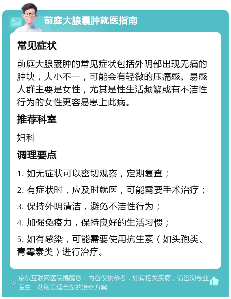 前庭大腺囊肿就医指南 常见症状 前庭大腺囊肿的常见症状包括外阴部出现无痛的肿块，大小不一，可能会有轻微的压痛感。易感人群主要是女性，尤其是性生活频繁或有不洁性行为的女性更容易患上此病。 推荐科室 妇科 调理要点 1. 如无症状可以密切观察，定期复查； 2. 有症状时，应及时就医，可能需要手术治疗； 3. 保持外阴清洁，避免不洁性行为； 4. 加强免疫力，保持良好的生活习惯； 5. 如有感染，可能需要使用抗生素（如头孢类、青霉素类）进行治疗。