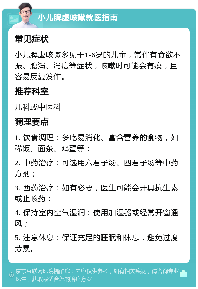 小儿脾虚咳嗽就医指南 常见症状 小儿脾虚咳嗽多见于1-6岁的儿童，常伴有食欲不振、腹泻、消瘦等症状，咳嗽时可能会有痰，且容易反复发作。 推荐科室 儿科或中医科 调理要点 1. 饮食调理：多吃易消化、富含营养的食物，如稀饭、面条、鸡蛋等； 2. 中药治疗：可选用六君子汤、四君子汤等中药方剂； 3. 西药治疗：如有必要，医生可能会开具抗生素或止咳药； 4. 保持室内空气湿润：使用加湿器或经常开窗通风； 5. 注意休息：保证充足的睡眠和休息，避免过度劳累。