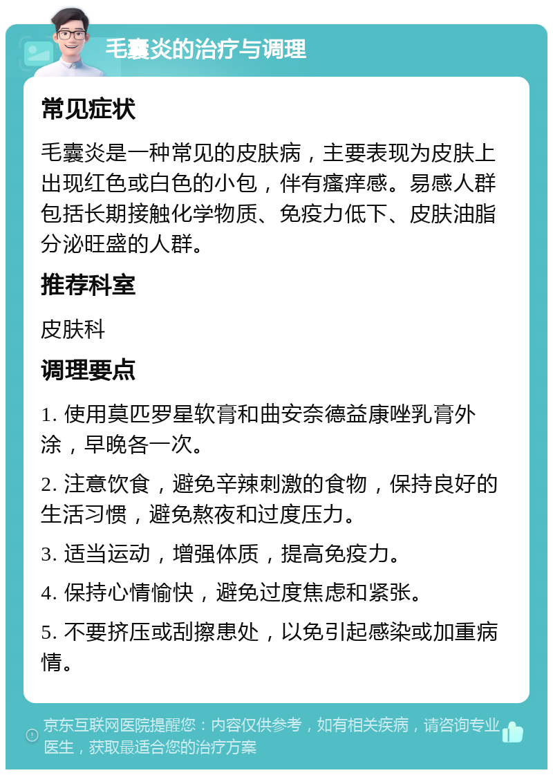 毛囊炎的治疗与调理 常见症状 毛囊炎是一种常见的皮肤病，主要表现为皮肤上出现红色或白色的小包，伴有瘙痒感。易感人群包括长期接触化学物质、免疫力低下、皮肤油脂分泌旺盛的人群。 推荐科室 皮肤科 调理要点 1. 使用莫匹罗星软膏和曲安奈德益康唑乳膏外涂，早晚各一次。 2. 注意饮食，避免辛辣刺激的食物，保持良好的生活习惯，避免熬夜和过度压力。 3. 适当运动，增强体质，提高免疫力。 4. 保持心情愉快，避免过度焦虑和紧张。 5. 不要挤压或刮擦患处，以免引起感染或加重病情。