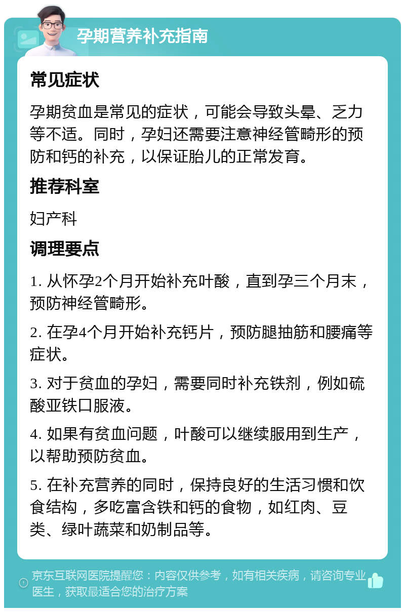 孕期营养补充指南 常见症状 孕期贫血是常见的症状，可能会导致头晕、乏力等不适。同时，孕妇还需要注意神经管畸形的预防和钙的补充，以保证胎儿的正常发育。 推荐科室 妇产科 调理要点 1. 从怀孕2个月开始补充叶酸，直到孕三个月末，预防神经管畸形。 2. 在孕4个月开始补充钙片，预防腿抽筋和腰痛等症状。 3. 对于贫血的孕妇，需要同时补充铁剂，例如硫酸亚铁口服液。 4. 如果有贫血问题，叶酸可以继续服用到生产，以帮助预防贫血。 5. 在补充营养的同时，保持良好的生活习惯和饮食结构，多吃富含铁和钙的食物，如红肉、豆类、绿叶蔬菜和奶制品等。