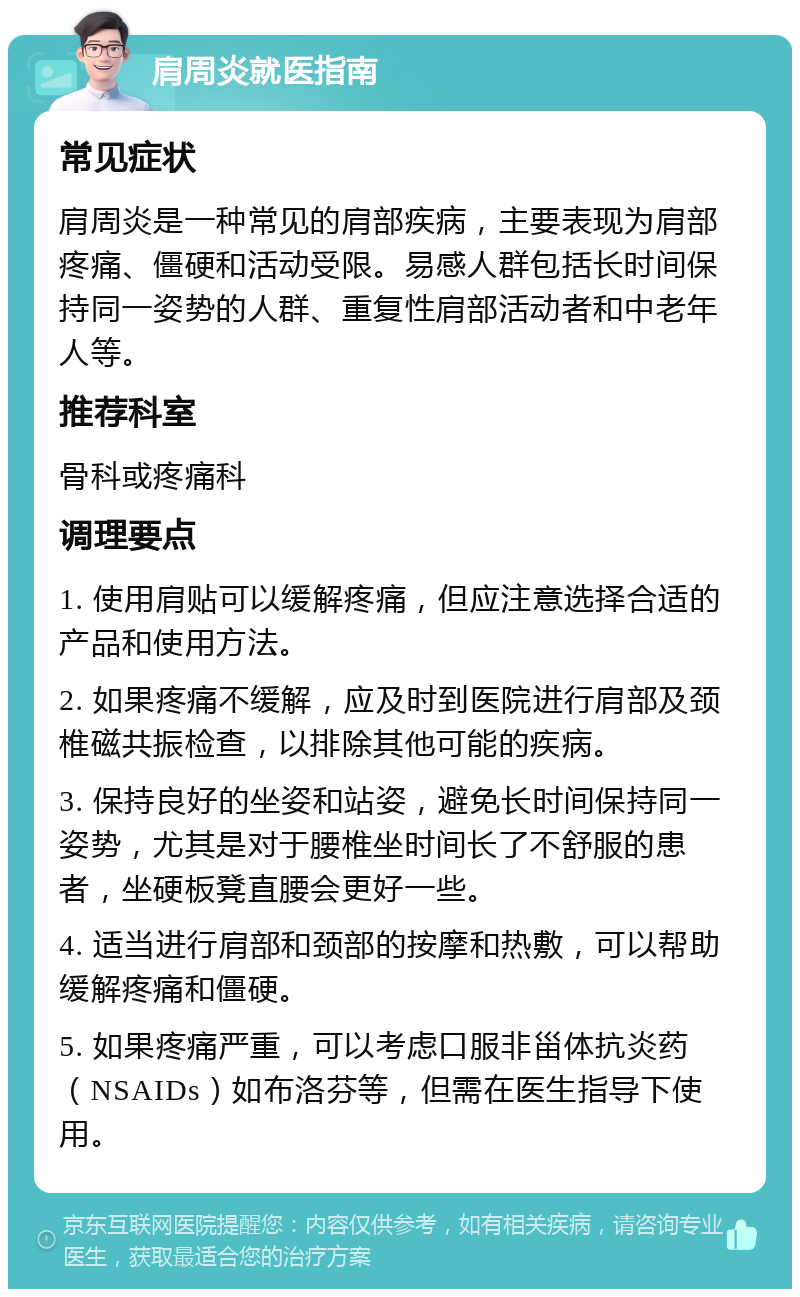 肩周炎就医指南 常见症状 肩周炎是一种常见的肩部疾病，主要表现为肩部疼痛、僵硬和活动受限。易感人群包括长时间保持同一姿势的人群、重复性肩部活动者和中老年人等。 推荐科室 骨科或疼痛科 调理要点 1. 使用肩贴可以缓解疼痛，但应注意选择合适的产品和使用方法。 2. 如果疼痛不缓解，应及时到医院进行肩部及颈椎磁共振检查，以排除其他可能的疾病。 3. 保持良好的坐姿和站姿，避免长时间保持同一姿势，尤其是对于腰椎坐时间长了不舒服的患者，坐硬板凳直腰会更好一些。 4. 适当进行肩部和颈部的按摩和热敷，可以帮助缓解疼痛和僵硬。 5. 如果疼痛严重，可以考虑口服非甾体抗炎药（NSAIDs）如布洛芬等，但需在医生指导下使用。