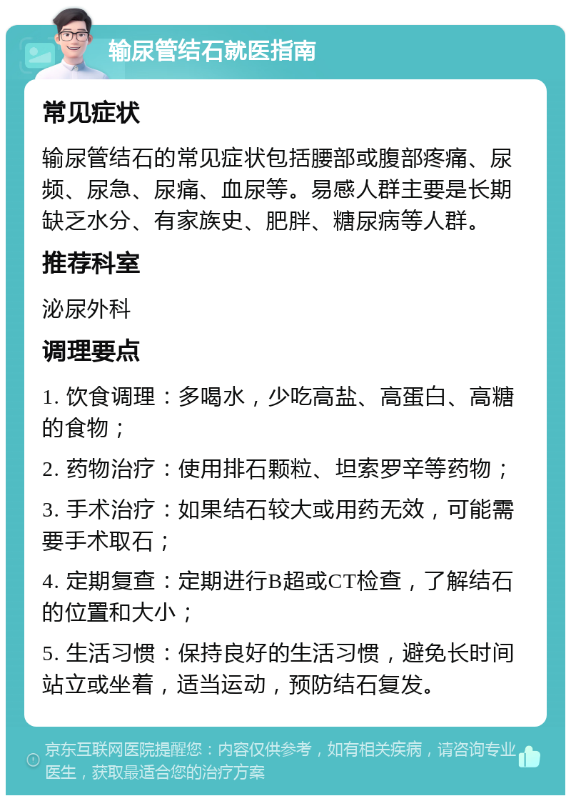 输尿管结石就医指南 常见症状 输尿管结石的常见症状包括腰部或腹部疼痛、尿频、尿急、尿痛、血尿等。易感人群主要是长期缺乏水分、有家族史、肥胖、糖尿病等人群。 推荐科室 泌尿外科 调理要点 1. 饮食调理：多喝水，少吃高盐、高蛋白、高糖的食物； 2. 药物治疗：使用排石颗粒、坦索罗辛等药物； 3. 手术治疗：如果结石较大或用药无效，可能需要手术取石； 4. 定期复查：定期进行B超或CT检查，了解结石的位置和大小； 5. 生活习惯：保持良好的生活习惯，避免长时间站立或坐着，适当运动，预防结石复发。