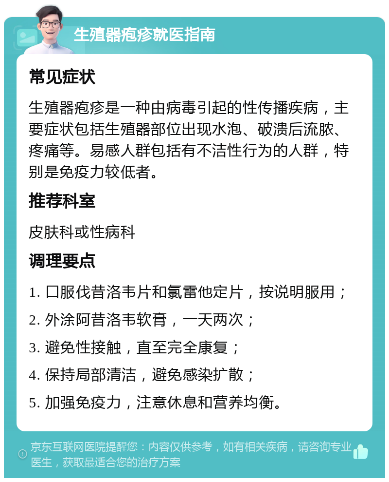 生殖器疱疹就医指南 常见症状 生殖器疱疹是一种由病毒引起的性传播疾病，主要症状包括生殖器部位出现水泡、破溃后流脓、疼痛等。易感人群包括有不洁性行为的人群，特别是免疫力较低者。 推荐科室 皮肤科或性病科 调理要点 1. 口服伐昔洛韦片和氯雷他定片，按说明服用； 2. 外涂阿昔洛韦软膏，一天两次； 3. 避免性接触，直至完全康复； 4. 保持局部清洁，避免感染扩散； 5. 加强免疫力，注意休息和营养均衡。