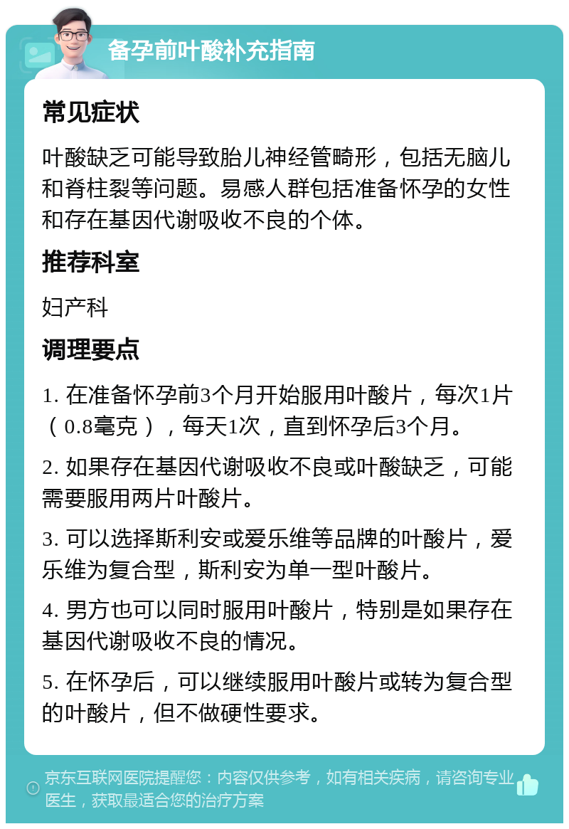 备孕前叶酸补充指南 常见症状 叶酸缺乏可能导致胎儿神经管畸形，包括无脑儿和脊柱裂等问题。易感人群包括准备怀孕的女性和存在基因代谢吸收不良的个体。 推荐科室 妇产科 调理要点 1. 在准备怀孕前3个月开始服用叶酸片，每次1片（0.8毫克），每天1次，直到怀孕后3个月。 2. 如果存在基因代谢吸收不良或叶酸缺乏，可能需要服用两片叶酸片。 3. 可以选择斯利安或爱乐维等品牌的叶酸片，爱乐维为复合型，斯利安为单一型叶酸片。 4. 男方也可以同时服用叶酸片，特别是如果存在基因代谢吸收不良的情况。 5. 在怀孕后，可以继续服用叶酸片或转为复合型的叶酸片，但不做硬性要求。