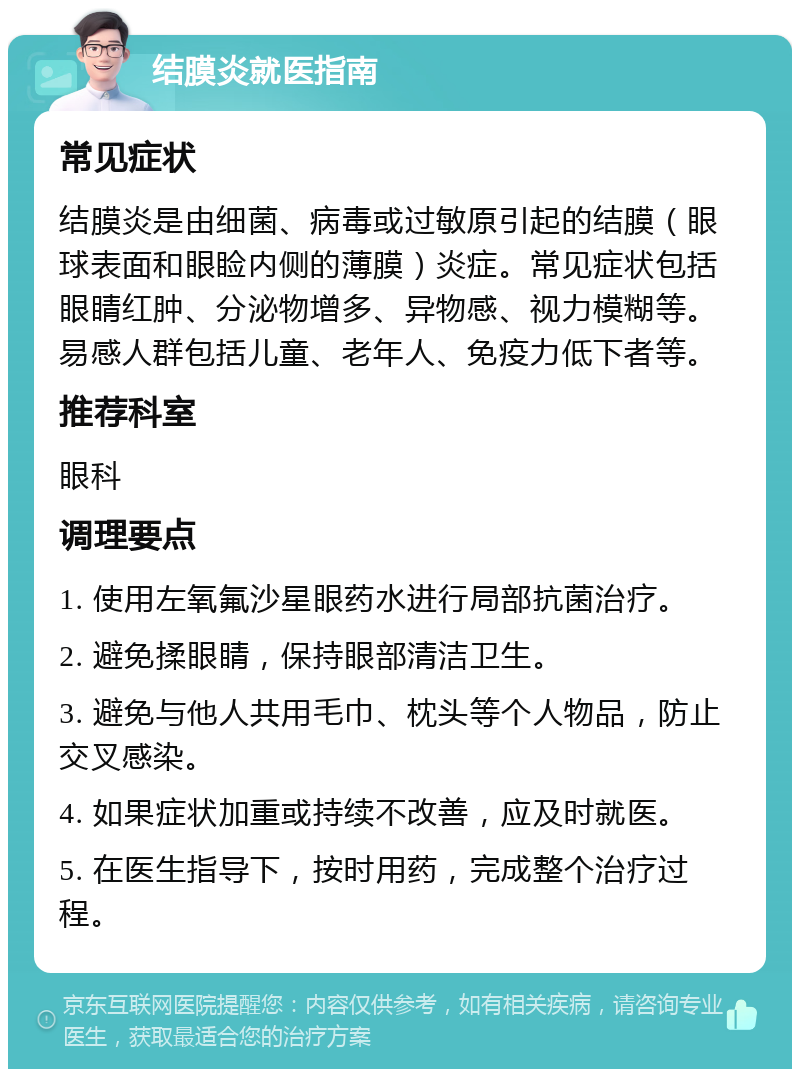 结膜炎就医指南 常见症状 结膜炎是由细菌、病毒或过敏原引起的结膜（眼球表面和眼睑内侧的薄膜）炎症。常见症状包括眼睛红肿、分泌物增多、异物感、视力模糊等。易感人群包括儿童、老年人、免疫力低下者等。 推荐科室 眼科 调理要点 1. 使用左氧氟沙星眼药水进行局部抗菌治疗。 2. 避免揉眼睛，保持眼部清洁卫生。 3. 避免与他人共用毛巾、枕头等个人物品，防止交叉感染。 4. 如果症状加重或持续不改善，应及时就医。 5. 在医生指导下，按时用药，完成整个治疗过程。