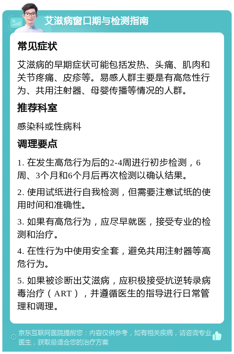 艾滋病窗口期与检测指南 常见症状 艾滋病的早期症状可能包括发热、头痛、肌肉和关节疼痛、皮疹等。易感人群主要是有高危性行为、共用注射器、母婴传播等情况的人群。 推荐科室 感染科或性病科 调理要点 1. 在发生高危行为后的2-4周进行初步检测，6周、3个月和6个月后再次检测以确认结果。 2. 使用试纸进行自我检测，但需要注意试纸的使用时间和准确性。 3. 如果有高危行为，应尽早就医，接受专业的检测和治疗。 4. 在性行为中使用安全套，避免共用注射器等高危行为。 5. 如果被诊断出艾滋病，应积极接受抗逆转录病毒治疗（ART），并遵循医生的指导进行日常管理和调理。