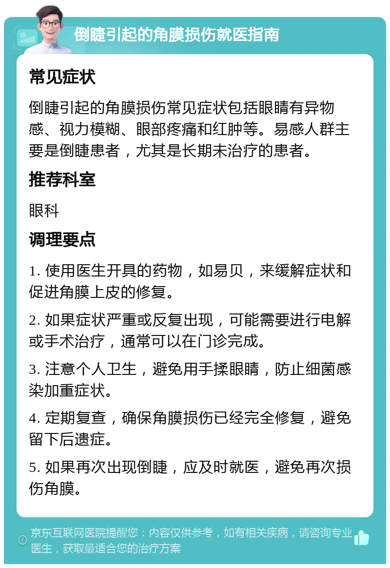 倒睫引起的角膜损伤就医指南 常见症状 倒睫引起的角膜损伤常见症状包括眼睛有异物感、视力模糊、眼部疼痛和红肿等。易感人群主要是倒睫患者，尤其是长期未治疗的患者。 推荐科室 眼科 调理要点 1. 使用医生开具的药物，如易贝，来缓解症状和促进角膜上皮的修复。 2. 如果症状严重或反复出现，可能需要进行电解或手术治疗，通常可以在门诊完成。 3. 注意个人卫生，避免用手揉眼睛，防止细菌感染加重症状。 4. 定期复查，确保角膜损伤已经完全修复，避免留下后遗症。 5. 如果再次出现倒睫，应及时就医，避免再次损伤角膜。