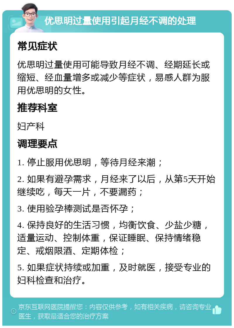 优思明过量使用引起月经不调的处理 常见症状 优思明过量使用可能导致月经不调、经期延长或缩短、经血量增多或减少等症状，易感人群为服用优思明的女性。 推荐科室 妇产科 调理要点 1. 停止服用优思明，等待月经来潮； 2. 如果有避孕需求，月经来了以后，从第5天开始继续吃，每天一片，不要漏药； 3. 使用验孕棒测试是否怀孕； 4. 保持良好的生活习惯，均衡饮食、少盐少糖，适量运动、控制体重，保证睡眠、保持情绪稳定、戒烟限酒、定期体检； 5. 如果症状持续或加重，及时就医，接受专业的妇科检查和治疗。