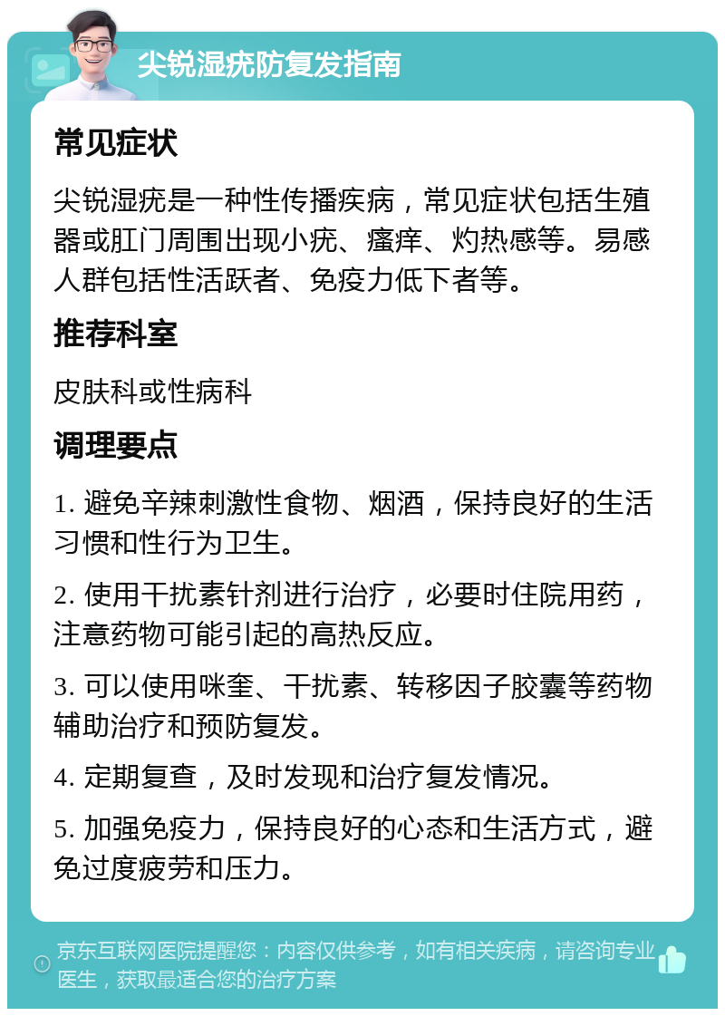 尖锐湿疣防复发指南 常见症状 尖锐湿疣是一种性传播疾病，常见症状包括生殖器或肛门周围出现小疣、瘙痒、灼热感等。易感人群包括性活跃者、免疫力低下者等。 推荐科室 皮肤科或性病科 调理要点 1. 避免辛辣刺激性食物、烟酒，保持良好的生活习惯和性行为卫生。 2. 使用干扰素针剂进行治疗，必要时住院用药，注意药物可能引起的高热反应。 3. 可以使用咪奎、干扰素、转移因子胶囊等药物辅助治疗和预防复发。 4. 定期复查，及时发现和治疗复发情况。 5. 加强免疫力，保持良好的心态和生活方式，避免过度疲劳和压力。