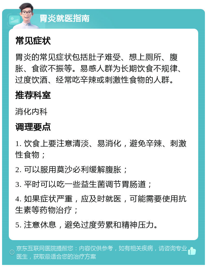 胃炎就医指南 常见症状 胃炎的常见症状包括肚子难受、想上厕所、腹胀、食欲不振等。易感人群为长期饮食不规律、过度饮酒、经常吃辛辣或刺激性食物的人群。 推荐科室 消化内科 调理要点 1. 饮食上要注意清淡、易消化，避免辛辣、刺激性食物； 2. 可以服用莫沙必利缓解腹胀； 3. 平时可以吃一些益生菌调节胃肠道； 4. 如果症状严重，应及时就医，可能需要使用抗生素等药物治疗； 5. 注意休息，避免过度劳累和精神压力。