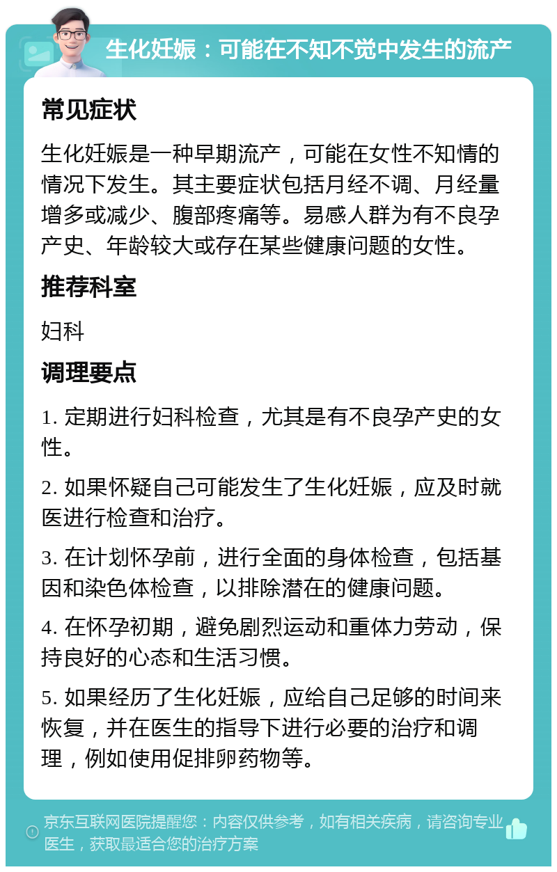 生化妊娠：可能在不知不觉中发生的流产 常见症状 生化妊娠是一种早期流产，可能在女性不知情的情况下发生。其主要症状包括月经不调、月经量增多或减少、腹部疼痛等。易感人群为有不良孕产史、年龄较大或存在某些健康问题的女性。 推荐科室 妇科 调理要点 1. 定期进行妇科检查，尤其是有不良孕产史的女性。 2. 如果怀疑自己可能发生了生化妊娠，应及时就医进行检查和治疗。 3. 在计划怀孕前，进行全面的身体检查，包括基因和染色体检查，以排除潜在的健康问题。 4. 在怀孕初期，避免剧烈运动和重体力劳动，保持良好的心态和生活习惯。 5. 如果经历了生化妊娠，应给自己足够的时间来恢复，并在医生的指导下进行必要的治疗和调理，例如使用促排卵药物等。