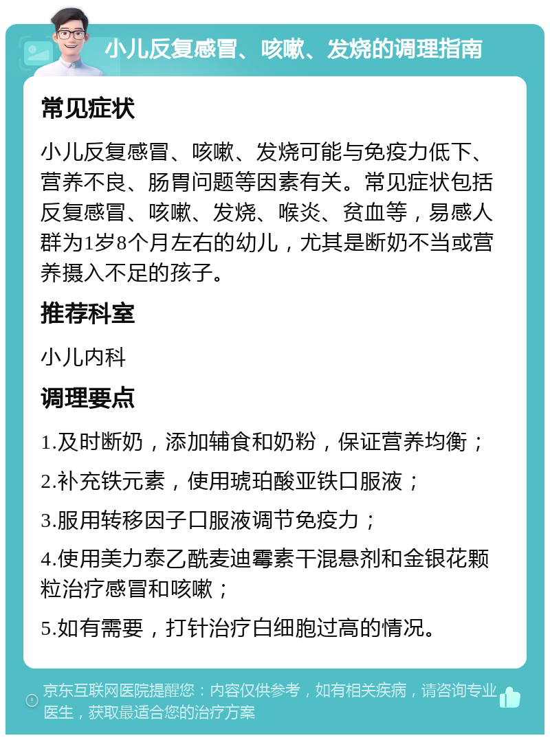 小儿反复感冒、咳嗽、发烧的调理指南 常见症状 小儿反复感冒、咳嗽、发烧可能与免疫力低下、营养不良、肠胃问题等因素有关。常见症状包括反复感冒、咳嗽、发烧、喉炎、贫血等，易感人群为1岁8个月左右的幼儿，尤其是断奶不当或营养摄入不足的孩子。 推荐科室 小儿内科 调理要点 1.及时断奶，添加辅食和奶粉，保证营养均衡； 2.补充铁元素，使用琥珀酸亚铁口服液； 3.服用转移因子口服液调节免疫力； 4.使用美力泰乙酰麦迪霉素干混悬剂和金银花颗粒治疗感冒和咳嗽； 5.如有需要，打针治疗白细胞过高的情况。