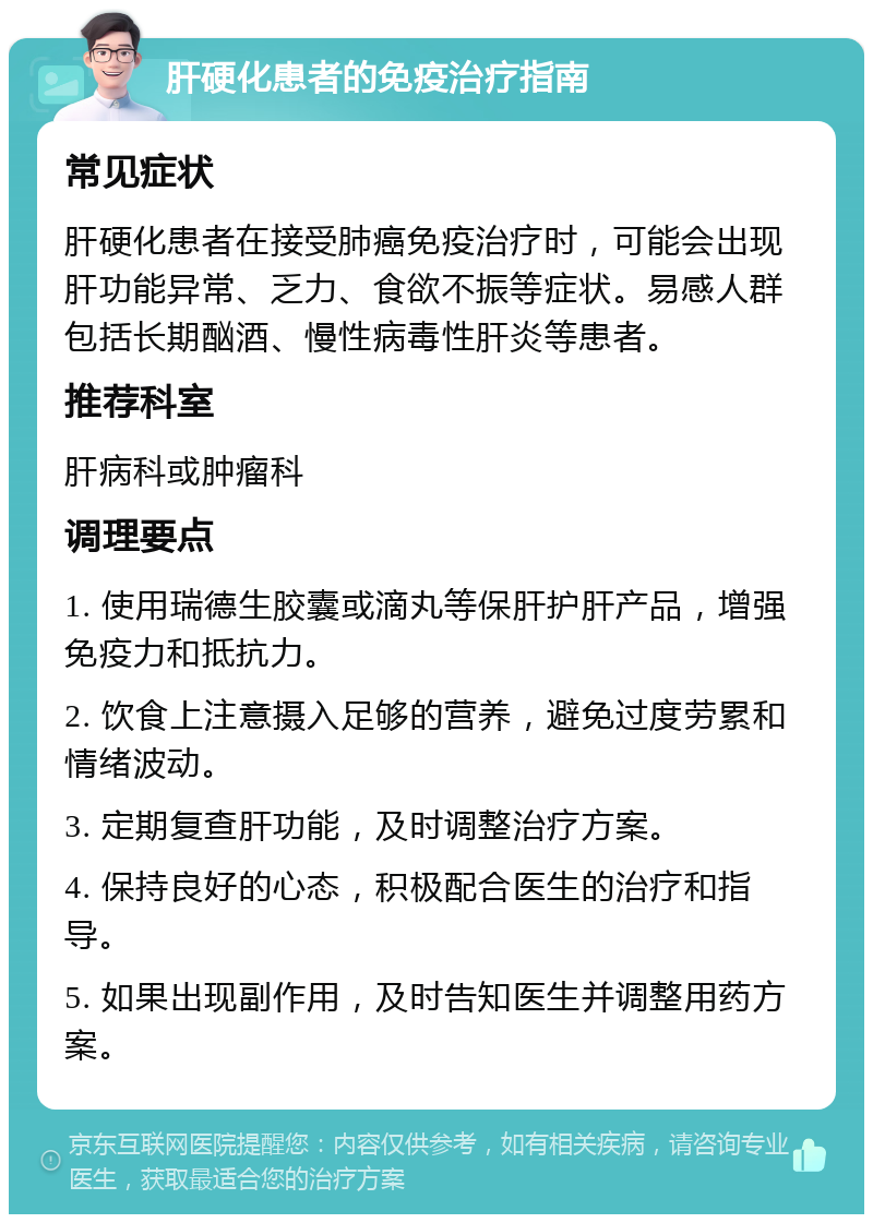 肝硬化患者的免疫治疗指南 常见症状 肝硬化患者在接受肺癌免疫治疗时，可能会出现肝功能异常、乏力、食欲不振等症状。易感人群包括长期酗酒、慢性病毒性肝炎等患者。 推荐科室 肝病科或肿瘤科 调理要点 1. 使用瑞德生胶囊或滴丸等保肝护肝产品，增强免疫力和抵抗力。 2. 饮食上注意摄入足够的营养，避免过度劳累和情绪波动。 3. 定期复查肝功能，及时调整治疗方案。 4. 保持良好的心态，积极配合医生的治疗和指导。 5. 如果出现副作用，及时告知医生并调整用药方案。